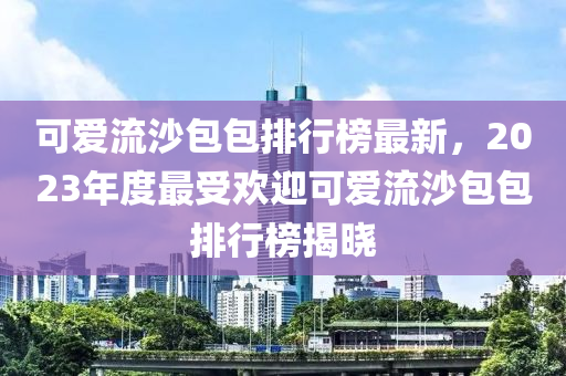 可愛流沙包包排行榜最新，2023年度最受歡迎可愛流沙包包排行榜揭曉