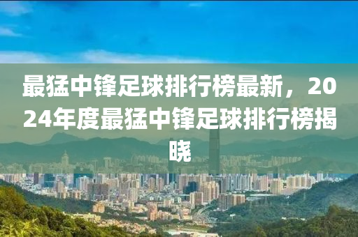 最猛中鋒足球排行榜最新，2024年度最猛中鋒足球排行榜揭曉