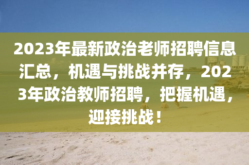2023年最新政治老師招聘信息匯總，機遇與挑戰(zhàn)并存，2023年政治教師招聘，把握機遇，迎接挑戰(zhàn)！