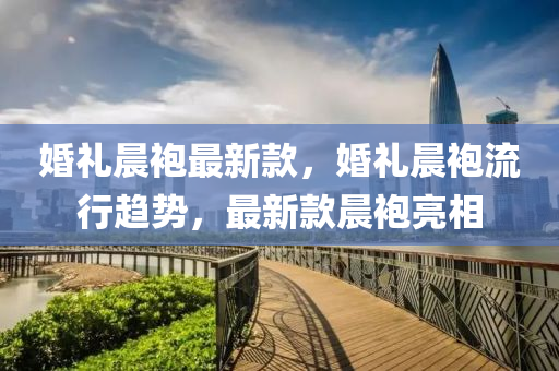 婚禮晨袍最新款，婚禮晨袍流行趨勢，最新款晨袍亮相