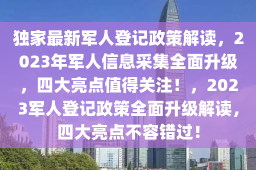 獨(dú)家最新軍人登記政策解讀，2023年軍人信息采集全面升級，四大亮點(diǎn)值得關(guān)注！，2023軍人登記政策全面升級解讀，四大亮點(diǎn)不容錯(cuò)過！