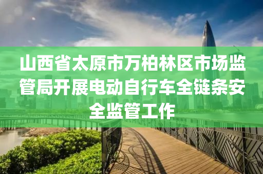 山西省太原市萬柏林區(qū)市場監(jiān)管局開展電動(dòng)自行車全鏈條安全監(jiān)管工作