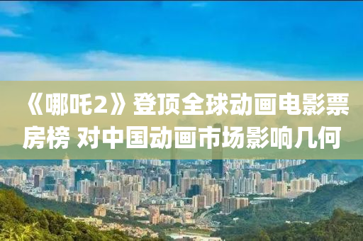 《哪吒2》登頂全球動(dòng)畫(huà)電影票房榜 對(duì)中國(guó)動(dòng)畫(huà)市場(chǎng)影響幾何