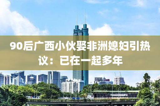 90后廣西小伙娶非洲媳婦引熱議：已在一起多年