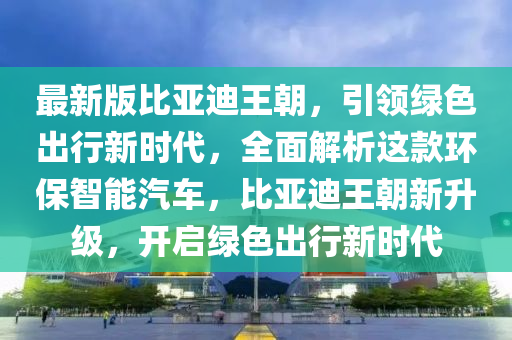 最新版比亞迪王朝，引領(lǐng)綠色出行新時代，全面解析這款環(huán)保智能汽車，比亞迪王朝新升級，開啟綠色出行新時代