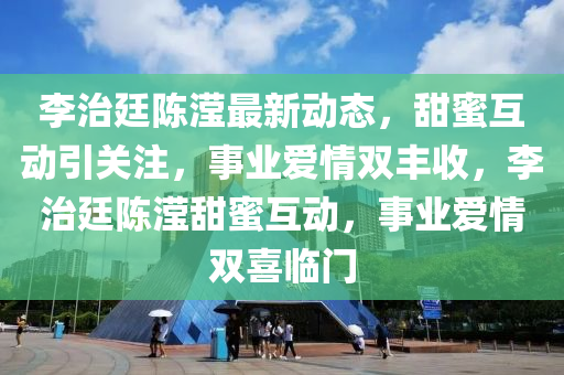 李治廷陳瀅最新動(dòng)態(tài)，甜蜜互動(dòng)引關(guān)注，事業(yè)愛(ài)情雙豐收，李治廷陳瀅甜蜜互動(dòng)，事業(yè)愛(ài)情雙喜臨門(mén)