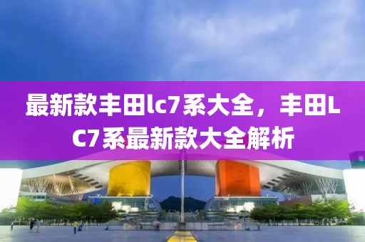 最新款豐田lc7系大全，豐田L(fēng)C7系最新款大全解析