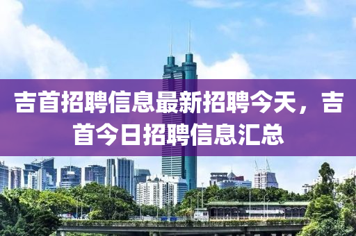 吉首招聘信息最新招聘今天，吉首今日招聘信息匯總