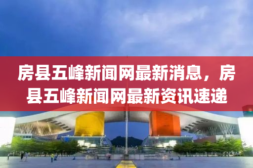 房縣五峰新聞網(wǎng)最新消息，房縣五峰新聞網(wǎng)最新資訊速遞