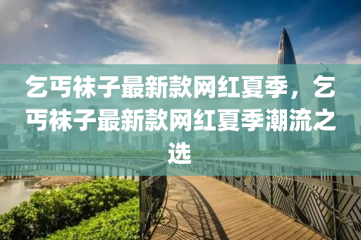 乞丐襪子最新款網(wǎng)紅夏季，乞丐襪子最新款網(wǎng)紅夏季潮流之選