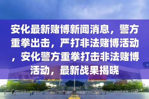 安化最新賭博新聞消息，警方重拳出擊，嚴(yán)打非法賭博活動，安化警方重拳打擊非法賭博活動，最新戰(zhàn)果揭曉