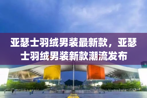 亞瑟士羽絨男裝最新款，亞瑟士羽絨男裝新款潮流發(fā)布