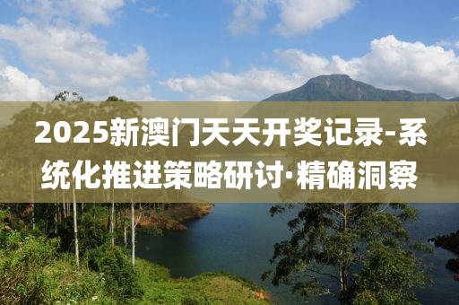 2025新澳門天天開獎記錄-系統(tǒng)化推進(jìn)策略研討·精確洞察