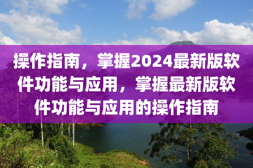 操作指南，掌握2024最新版軟件功能與應(yīng)用，掌握最新版軟件功能與應(yīng)用的操作指南