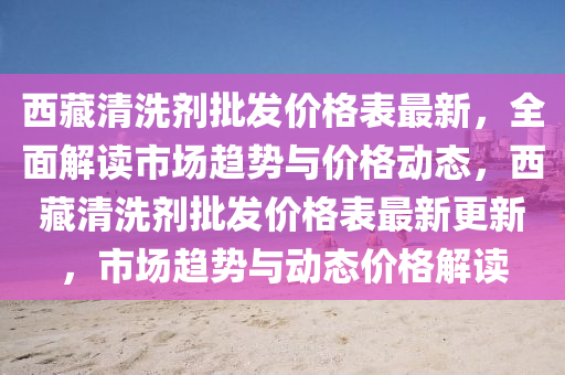 西藏清洗劑批發(fā)價(jià)格表最新，全面解讀市場趨勢與價(jià)格動(dòng)態(tài)，西藏清洗劑批發(fā)價(jià)格表最新更新，市場趨勢與動(dòng)態(tài)價(jià)格解讀