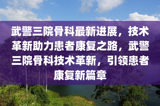 武警三院骨科最新進展，技術(shù)革新助力患者康復之路，武警三院骨科技術(shù)革新，引領(lǐng)患者康復新篇章