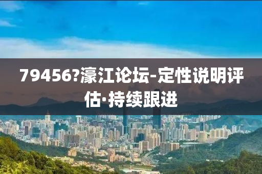 79456?濠江論壇-定性說明評(píng)估·持續(xù)跟進(jìn)