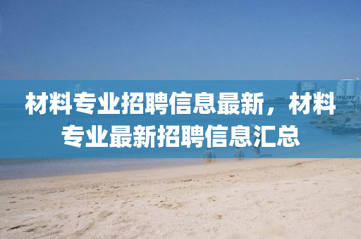 材料專業(yè)招聘信息最新，材料專業(yè)最新招聘信息匯總