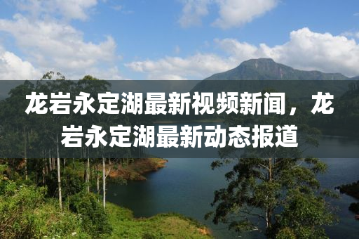 龍巖永定湖最新視頻新聞，龍巖永定湖最新動態(tài)報道