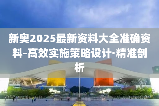新奧2025最新資料大全準確資料-高效實施策略設計·精準剖析