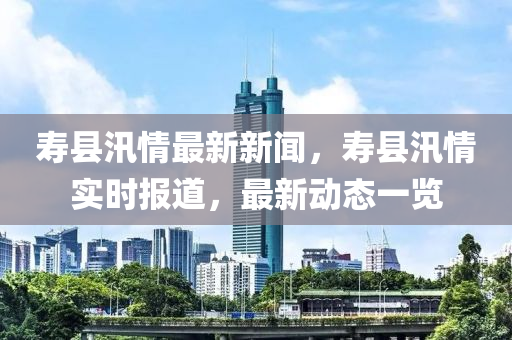 壽縣汛情最新新聞，壽縣汛情實時報道，最新動態(tài)一覽