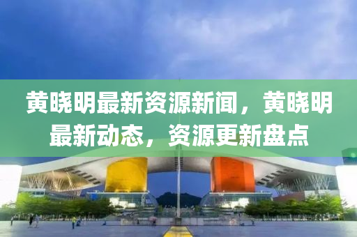 黃曉明最新資源新聞，黃曉明最新動(dòng)態(tài)，資源更新盤點(diǎn)