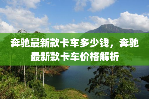 奔馳最新款卡車多少錢，奔馳最新款卡車價(jià)格解析