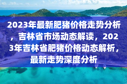 2023年最新肥豬價(jià)格走勢(shì)分析，吉林省市場(chǎng)動(dòng)態(tài)解讀，2023年吉林省肥豬價(jià)格動(dòng)態(tài)解析，最新走勢(shì)深度分析