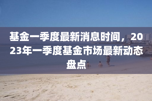 基金一季度最新消息時(shí)間，2023年一季度基金市場(chǎng)最新動(dòng)態(tài)盤點(diǎn)