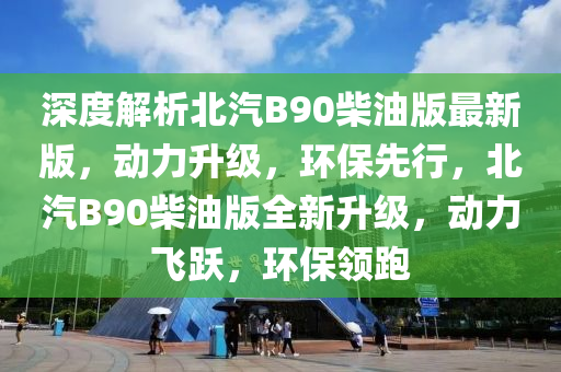 深度解析北汽B90柴油版最新版，動(dòng)力升級(jí)，環(huán)保先行，北汽B90柴油版全新升級(jí)，動(dòng)力飛躍，環(huán)保領(lǐng)跑