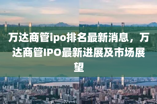 萬(wàn)達(dá)商管ipo排名最新消息，萬(wàn)達(dá)商管IPO最新進(jìn)展及市場(chǎng)展望