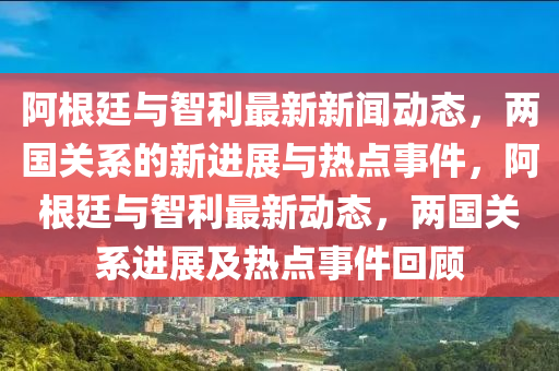 阿根廷與智利最新新聞動(dòng)態(tài)，兩國(guó)關(guān)系的新進(jìn)展與熱點(diǎn)事件，阿根廷與智利最新動(dòng)態(tài)，兩國(guó)關(guān)系進(jìn)展及熱點(diǎn)事件回顧