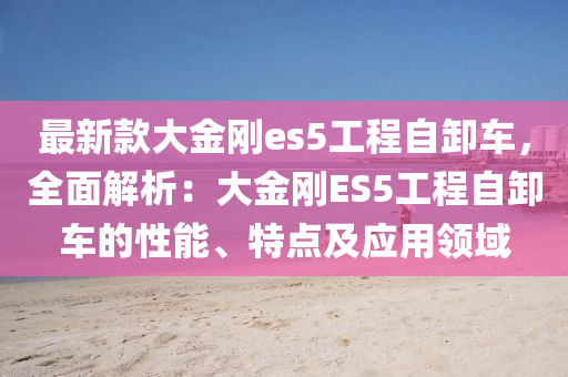 最新款大金剛es5工程自卸車，全面解析：大金剛ES5工程自卸車的性能、特點及應(yīng)用領(lǐng)域