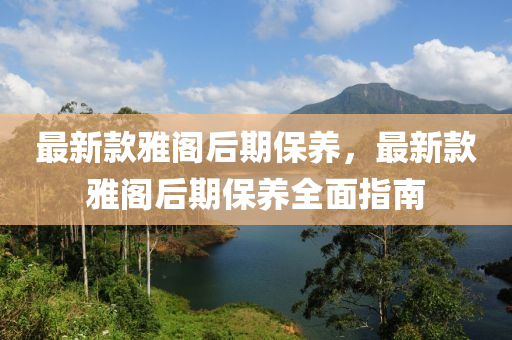 最新款雅閣后期保養(yǎng)，最新款雅閣后期保養(yǎng)全面指南