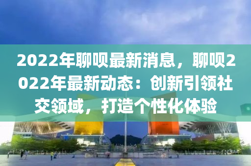 2022年聊唄最新消息，聊唄2022年最新動態(tài)：創(chuàng)新引領(lǐng)社交領(lǐng)域，打造個性化體驗