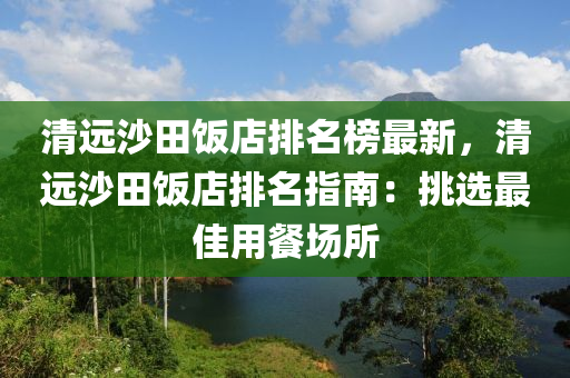 清遠(yuǎn)沙田飯店排名榜最新，清遠(yuǎn)沙田飯店排名指南：挑選最佳用餐場所