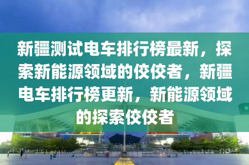 新疆測(cè)試電車(chē)排行榜最新，探索新能源領(lǐng)域的佼佼者，新疆電車(chē)排行榜更新，新能源領(lǐng)域的探索佼佼者