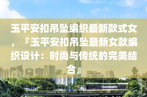 玉平安扣吊墜編織最新款式女，『玉平安扣吊墜最新女款編織設(shè)計(jì)：時(shí)尚與傳統(tǒng)的完美結(jié)合』
