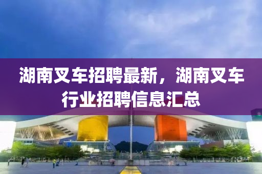 湖南叉車(chē)招聘最新，湖南叉車(chē)行業(yè)招聘信息匯總