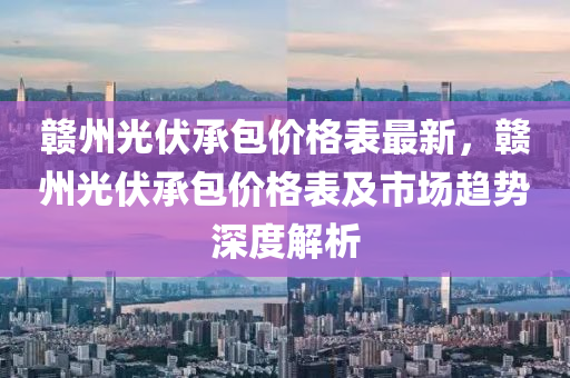 贛州光伏承包價格表最新，贛州光伏承包價格表及市場趨勢深度解析