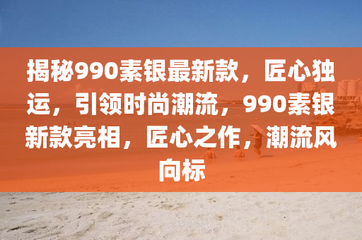 揭秘990素銀最新款，匠心獨運，引領時尚潮流，990素銀新款亮相，匠心之作，潮流風向標