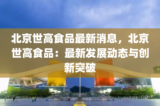 北京世高食品最新消息，北京世高食品：最新發(fā)展動態(tài)與創(chuàng)新突破