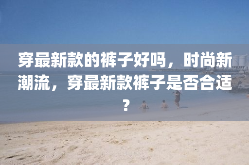 穿最新款的褲子好嗎，時尚新潮流，穿最新款褲子是否合適？