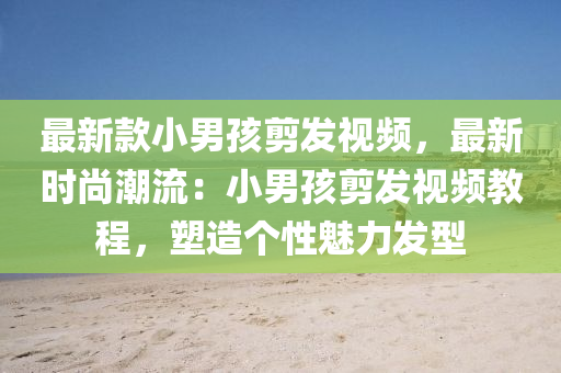 最新款小男孩剪發(fā)視頻，最新時尚潮流：小男孩剪發(fā)視頻教程，塑造個性魅力發(fā)型
