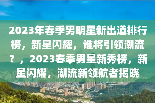2023年春季男明星新出道排行榜，新星閃耀，誰將引領潮流？，2023春季男星新秀榜，新星閃耀，潮流新領航者揭曉