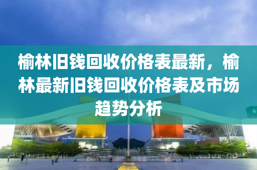 榆林舊錢回收價格表最新，榆林最新舊錢回收價格表及市場趨勢分析
