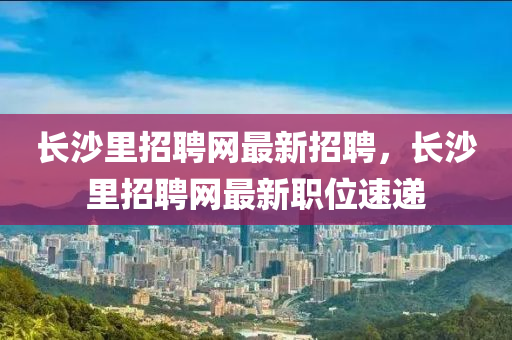 長沙里招聘網(wǎng)最新招聘，長沙里招聘網(wǎng)最新職位速遞