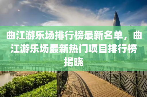 曲江游樂場排行榜最新名單，曲江游樂場最新熱門項(xiàng)目排行榜揭曉