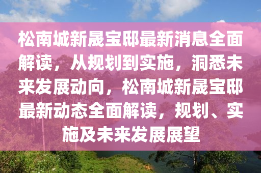 松南城新晟寶邸最新消息全面解讀，從規(guī)劃到實(shí)施，洞悉未來發(fā)展動(dòng)向，松南城新晟寶邸最新動(dòng)態(tài)全面解讀，規(guī)劃、實(shí)施及未來發(fā)展展望