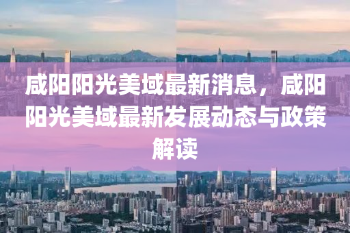 咸陽陽光美域最新消息，咸陽陽光美域最新發(fā)展動(dòng)態(tài)與政策解讀